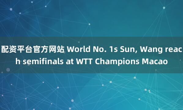 配资平台官方网站 World No. 1s Sun, Wang reach semifinals at WTT Champions Macao