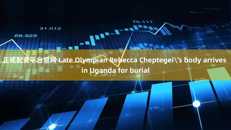 正规配资平台官网 Late Olympian Rebecca Cheptegei's body arrives in Uganda for burial