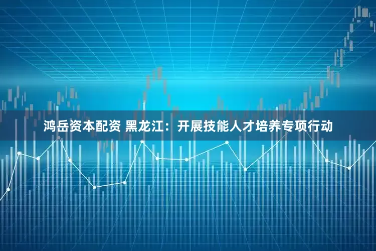 鸿岳资本配资 黑龙江：开展技能人才培养专项行动