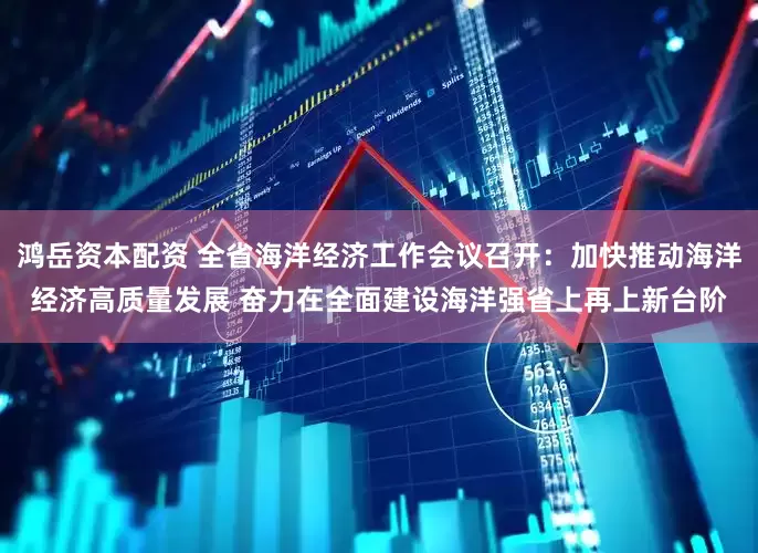 鸿岳资本配资 全省海洋经济工作会议召开：加快推动海洋经济高质量发展 奋力在全面建设海洋强省上再上新台阶