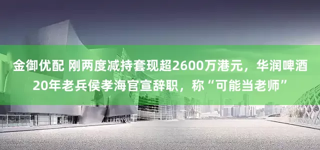 金御优配 刚两度减持套现超2600万港元，华润啤酒20年老兵侯孝海官宣辞职，称“可能当老师”