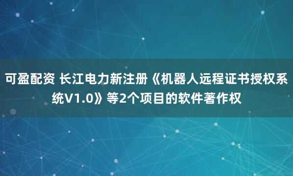 可盈配资 长江电力新注册《机器人远程证书授权系统V1.0》等2个项目的软件著作权