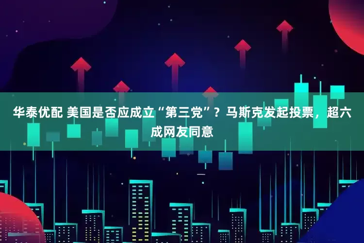 华泰优配 美国是否应成立“第三党”？马斯克发起投票，超六成网友同意
