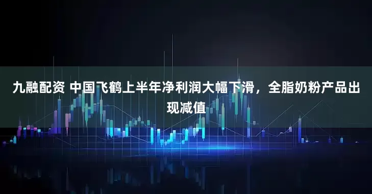 九融配资 中国飞鹤上半年净利润大幅下滑，全脂奶粉产品出现减值