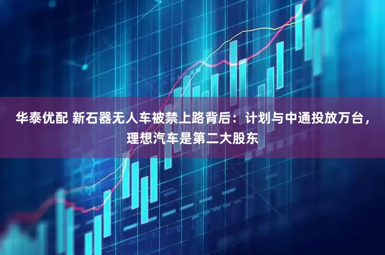 华泰优配 新石器无人车被禁上路背后：计划与中通投放万台，理想汽车是第二大股东