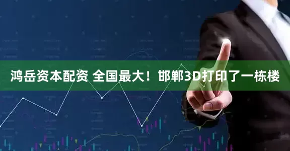 鸿岳资本配资 全国最大！邯郸3D打印了一栋楼
