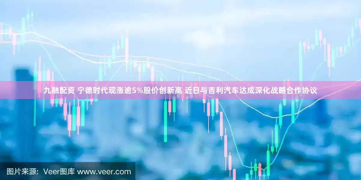 九融配资 宁德时代现涨逾5%股价创新高 近日与吉利汽车达成深化战略合作协议