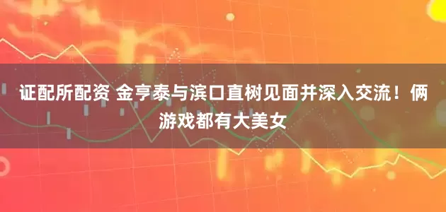 证配所配资 金亨泰与滨口直树见面并深入交流！俩游戏都有大美女