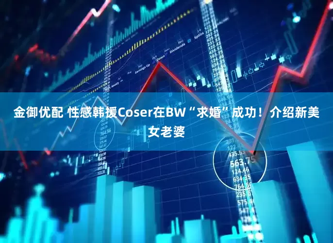 金御优配 性感韩援Coser在BW“求婚”成功！介绍新美女老婆
