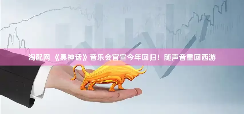 淘配网 《黑神话》音乐会官宣今年回归！随声音重回西游