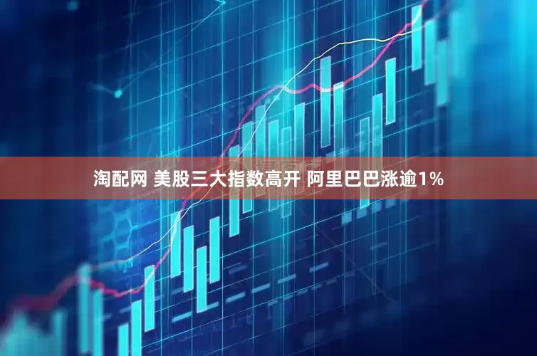 淘配网 美股三大指数高开 阿里巴巴涨逾1%
