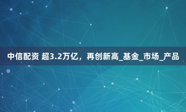 中信配资 超3.2万亿，再创新高_基金_市场_产品