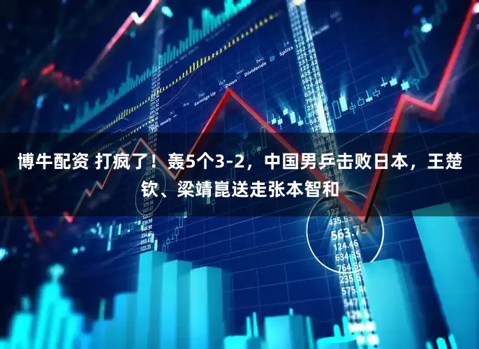 博牛配资 打疯了！轰5个3-2，中国男乒击败日本，王楚钦、梁靖崑送走张本智和