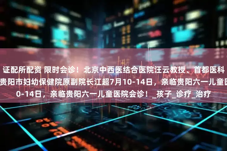 证配所配资 限时会诊！北京中西医结合医院汪云教授、首都医科大学附属医院李丽嫱教授、贵阳市妇幼保健院原副院长江超7月10-14日，亲临贵阳六一儿童医院会诊！_孩子_诊疗_治疗