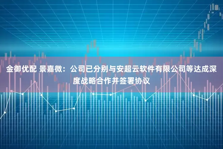 金御优配 景嘉微：公司已分别与安超云软件有限公司等达成深度战略合作并签署协议