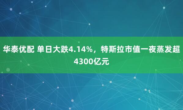 华泰优配 单日大跌4.14%，特斯拉市值一夜蒸发超4300亿元