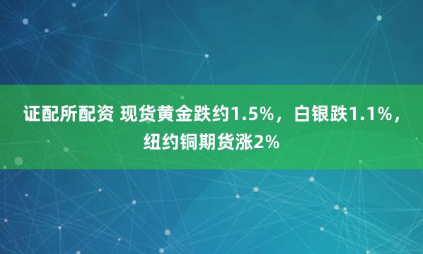 证配所配资 现货黄金跌约1.5%，白银跌1.1%，纽约铜期货涨2%