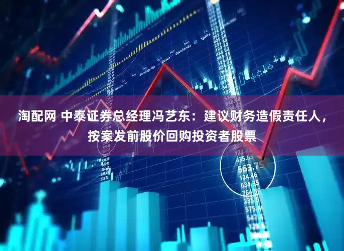 淘配网 中泰证券总经理冯艺东：建议财务造假责任人，按案发前股价回购投资者股票